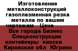 Изготовление металлоконструкций, газоплазменная резка металла по вашим чертежам › Цена ­ 100 - Все города Бизнес » Спецконструкции, контейнеры, киоски   . Кировская обл.,Югрино д.